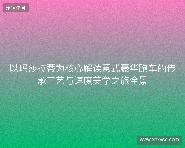 以玛莎拉蒂为核心解读意式豪华跑车的传承工艺与速度美学之旅全景