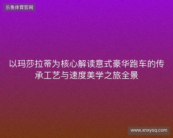 以玛莎拉蒂为核心解读意式豪华跑车的传承工艺与速度美学之旅全景